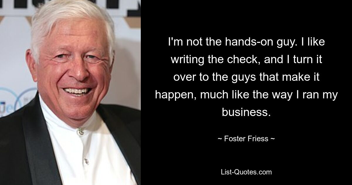 I'm not the hands-on guy. I like writing the check, and I turn it over to the guys that make it happen, much like the way I ran my business. — © Foster Friess