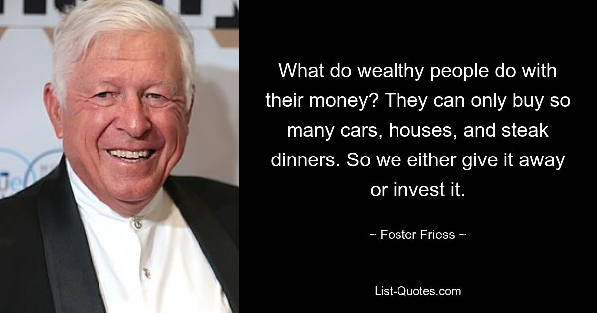 What do wealthy people do with their money? They can only buy so many cars, houses, and steak dinners. So we either give it away or invest it. — © Foster Friess