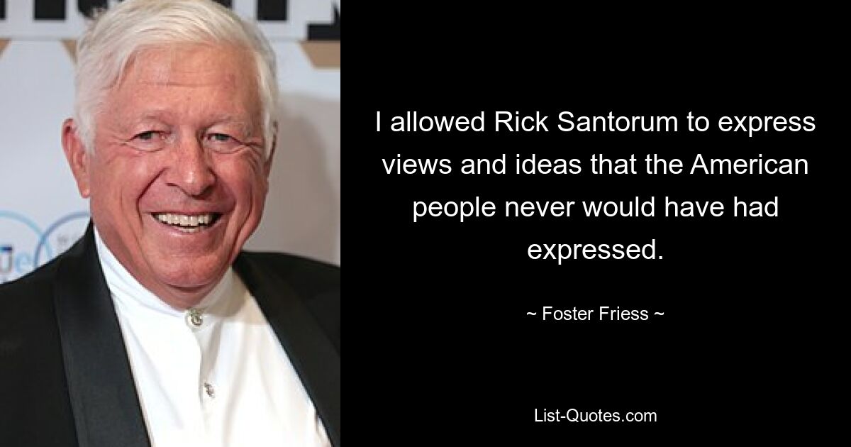 I allowed Rick Santorum to express views and ideas that the American people never would have had expressed. — © Foster Friess