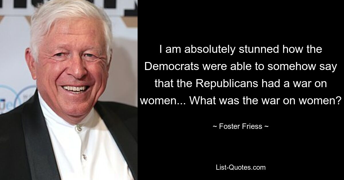 I am absolutely stunned how the Democrats were able to somehow say that the Republicans had a war on women... What was the war on women? — © Foster Friess