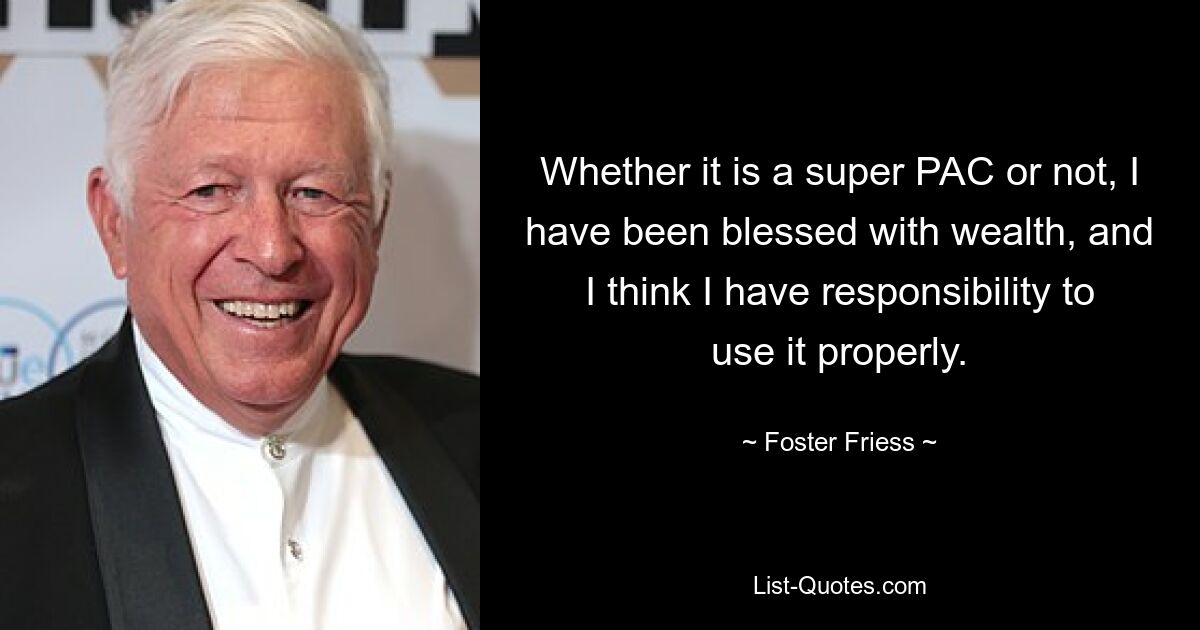 Whether it is a super PAC or not, I have been blessed with wealth, and I think I have responsibility to use it properly. — © Foster Friess