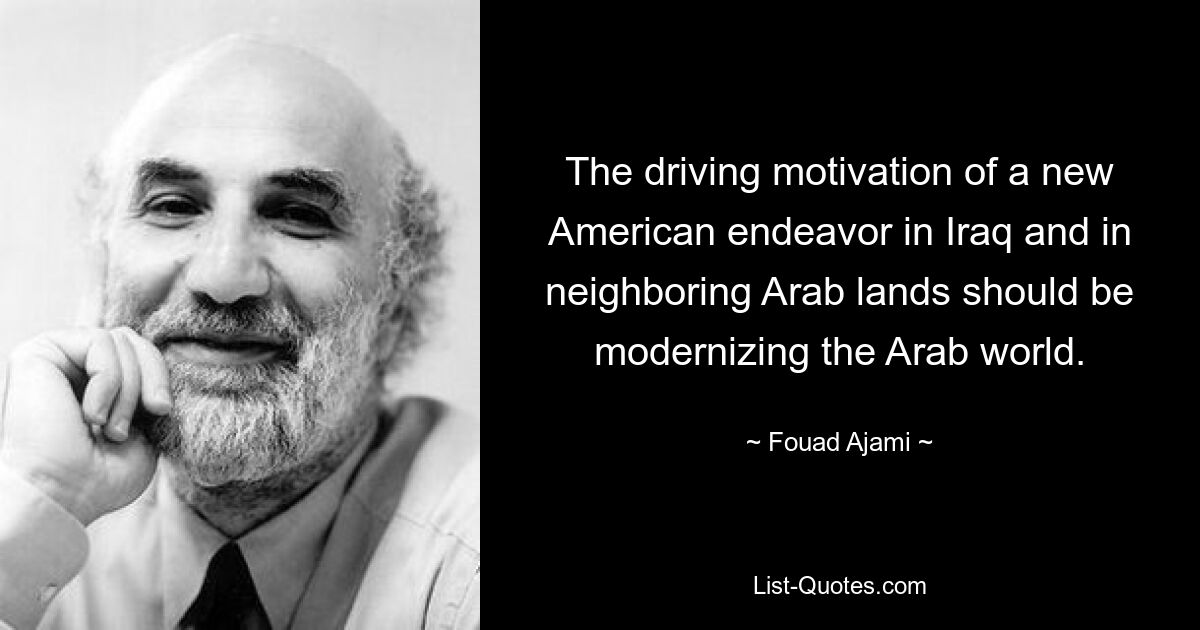 The driving motivation of a new American endeavor in Iraq and in neighboring Arab lands should be modernizing the Arab world. — © Fouad Ajami