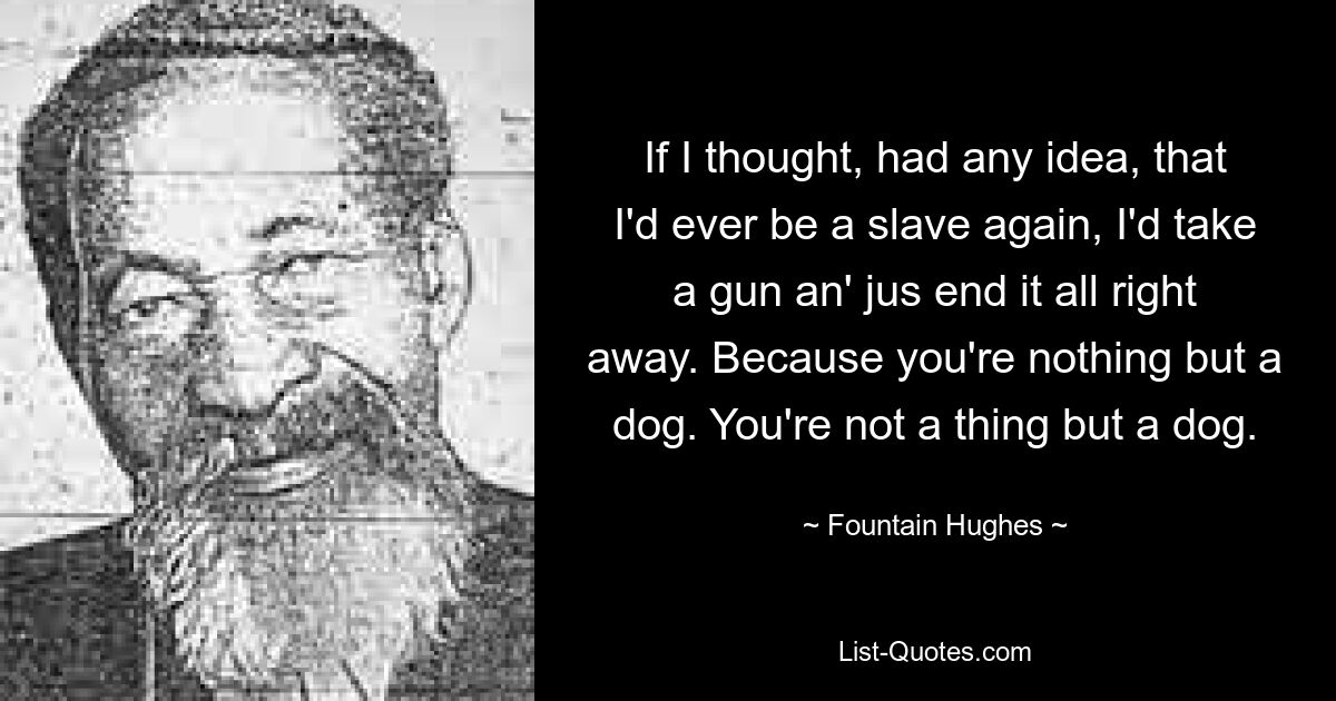 If I thought, had any idea, that I'd ever be a slave again, I'd take a gun an' jus end it all right away. Because you're nothing but a dog. You're not a thing but a dog. — © Fountain Hughes