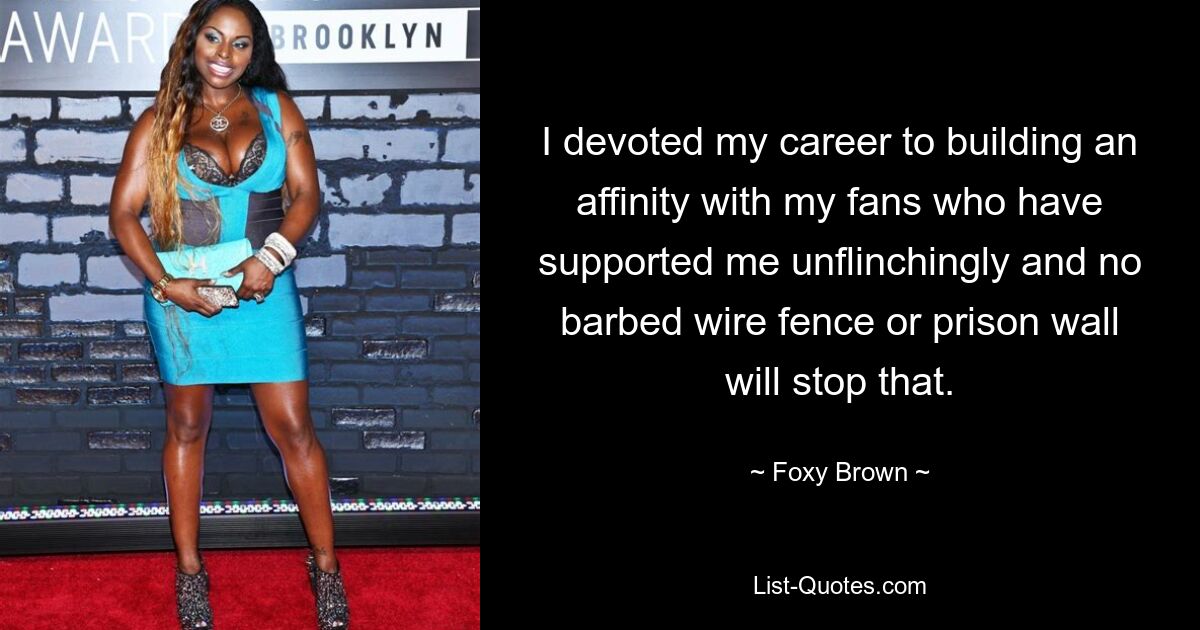 I devoted my career to building an affinity with my fans who have supported me unflinchingly and no barbed wire fence or prison wall will stop that. — © Foxy Brown