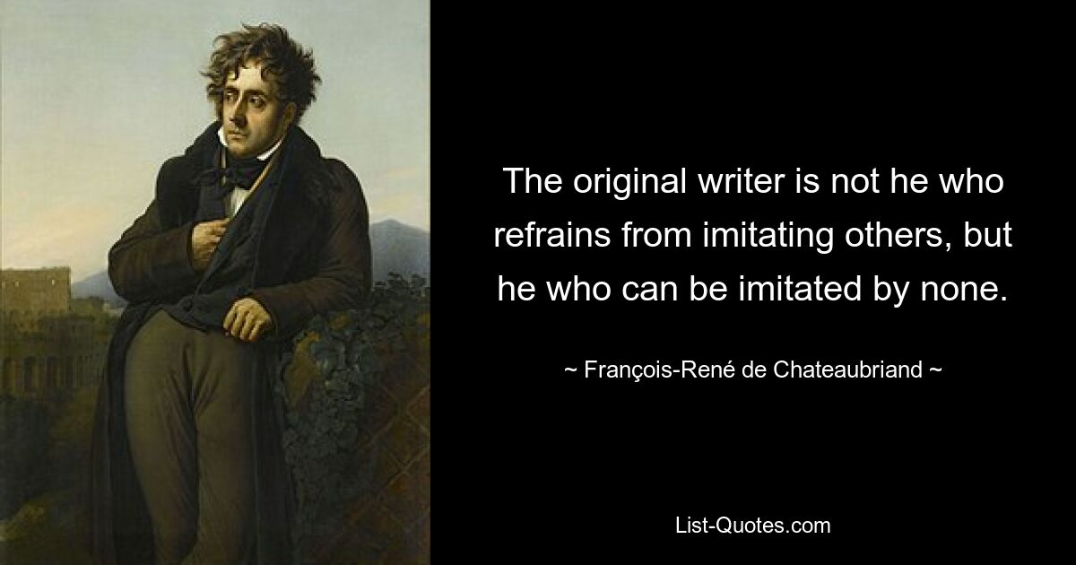 The original writer is not he who refrains from imitating others, but he who can be imitated by none. — © François-René de Chateaubriand