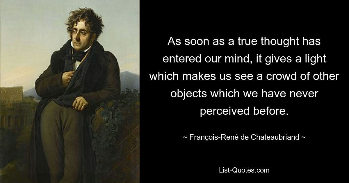 Как только истинная мысль приходит в наш ум, она дает свет, который заставляет нас видеть множество других объектов, которые мы никогда раньше не воспринимали. — © Франсуа-Рене де Шатобриан 