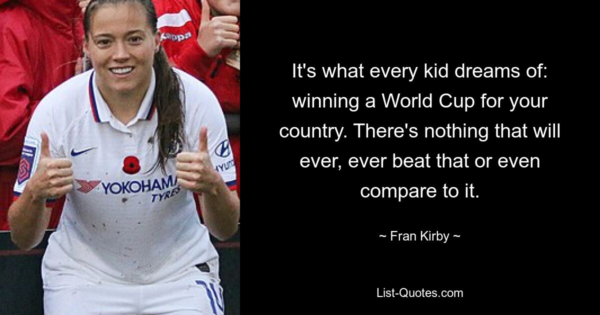 It's what every kid dreams of: winning a World Cup for your country. There's nothing that will ever, ever beat that or even compare to it. — © Fran Kirby