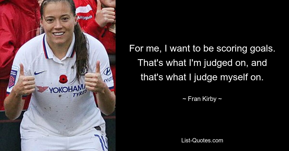 For me, I want to be scoring goals. That's what I'm judged on, and that's what I judge myself on. — © Fran Kirby