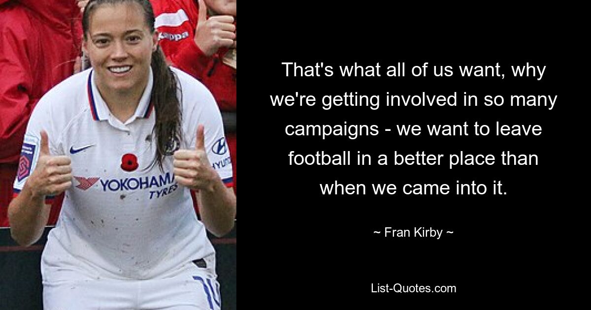 That's what all of us want, why we're getting involved in so many campaigns - we want to leave football in a better place than when we came into it. — © Fran Kirby