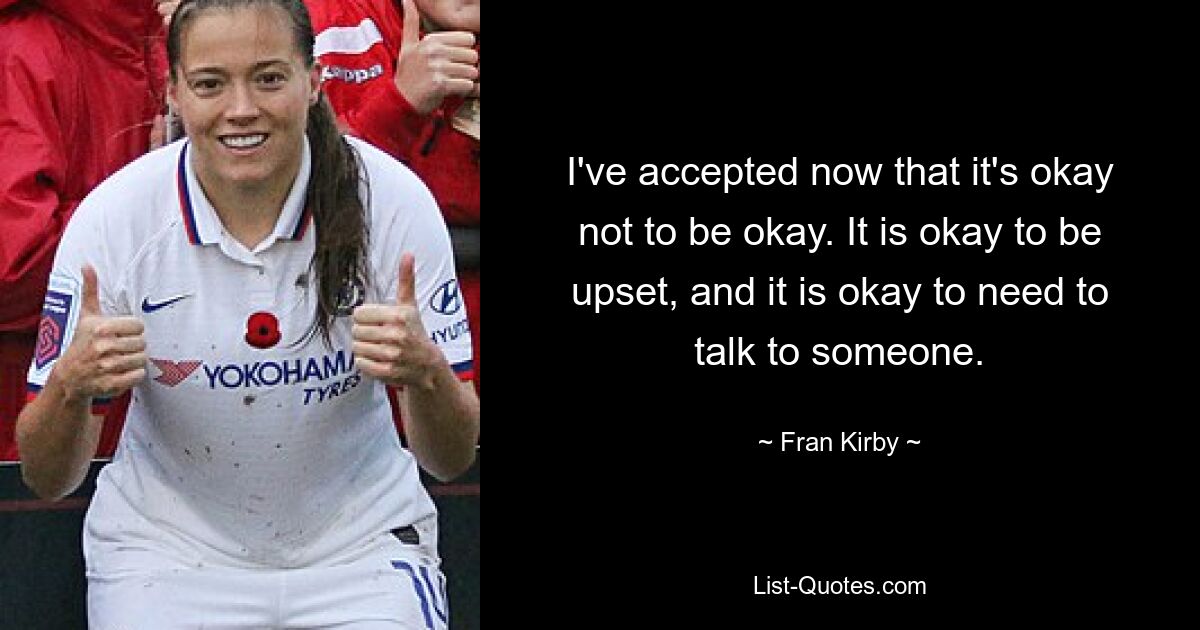 I've accepted now that it's okay not to be okay. It is okay to be upset, and it is okay to need to talk to someone. — © Fran Kirby