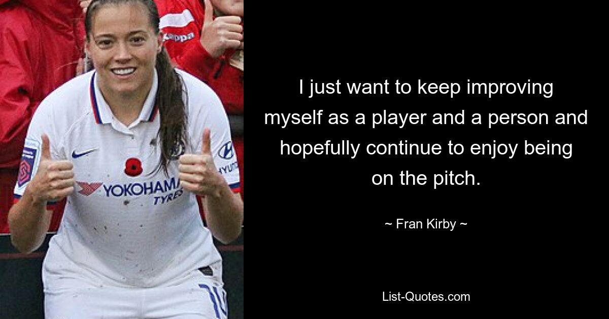 I just want to keep improving myself as a player and a person and hopefully continue to enjoy being on the pitch. — © Fran Kirby