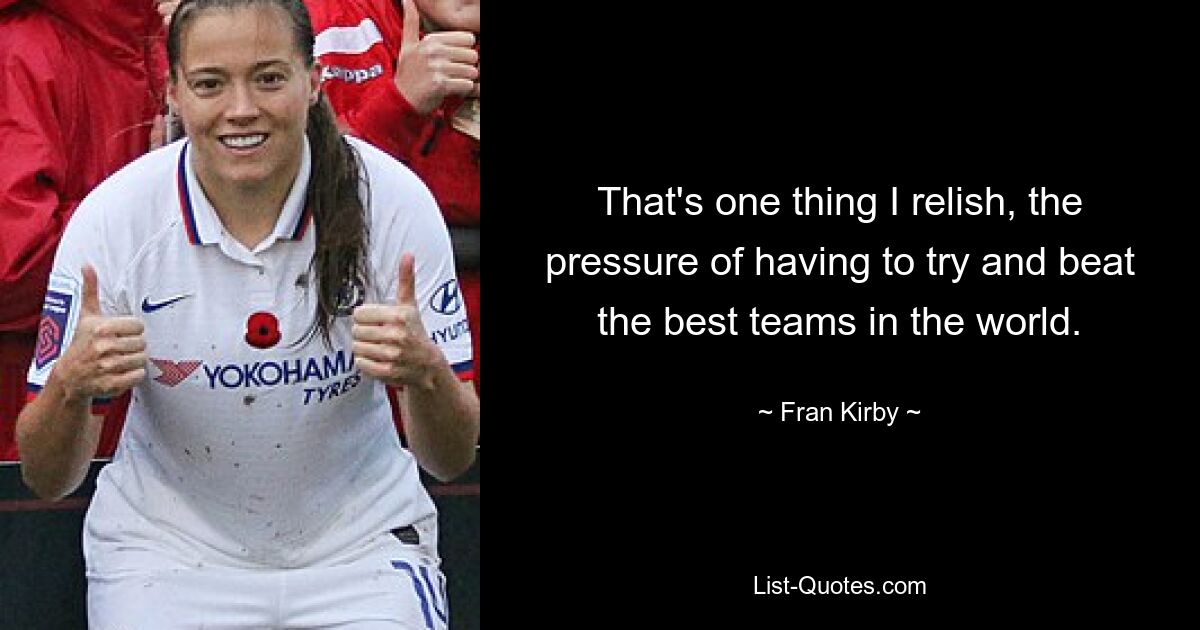 That's one thing I relish, the pressure of having to try and beat the best teams in the world. — © Fran Kirby