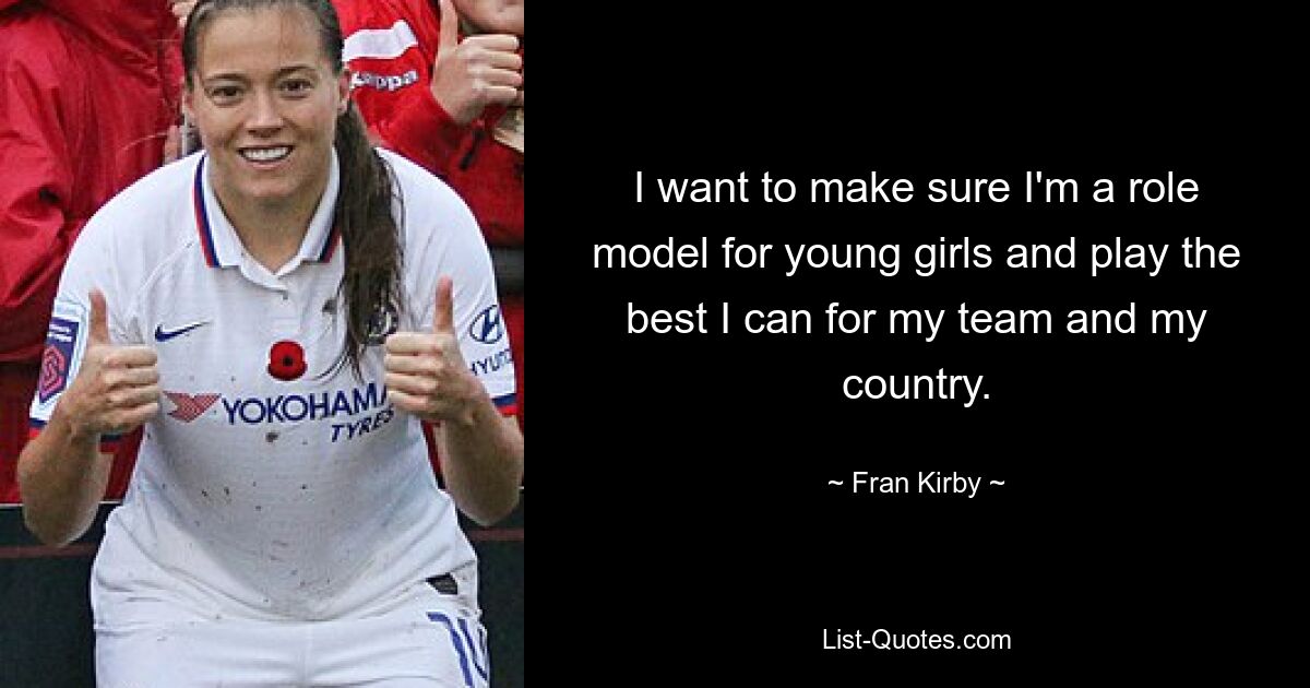 I want to make sure I'm a role model for young girls and play the best I can for my team and my country. — © Fran Kirby