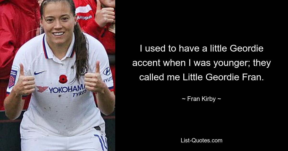 I used to have a little Geordie accent when I was younger; they called me Little Geordie Fran. — © Fran Kirby