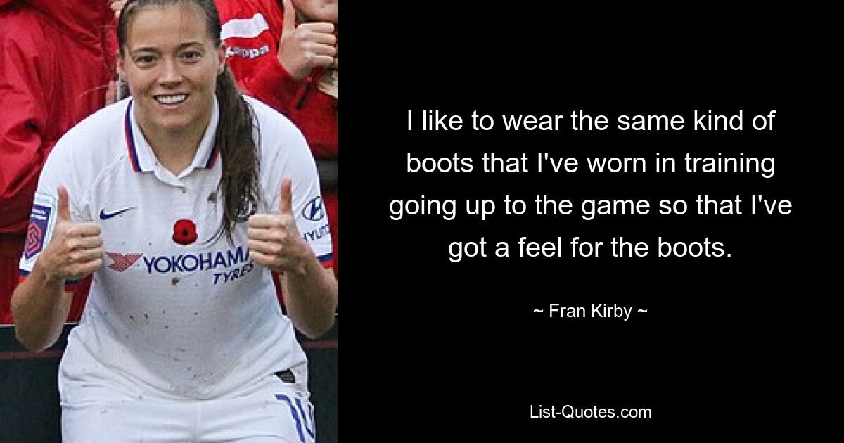 I like to wear the same kind of boots that I've worn in training going up to the game so that I've got a feel for the boots. — © Fran Kirby