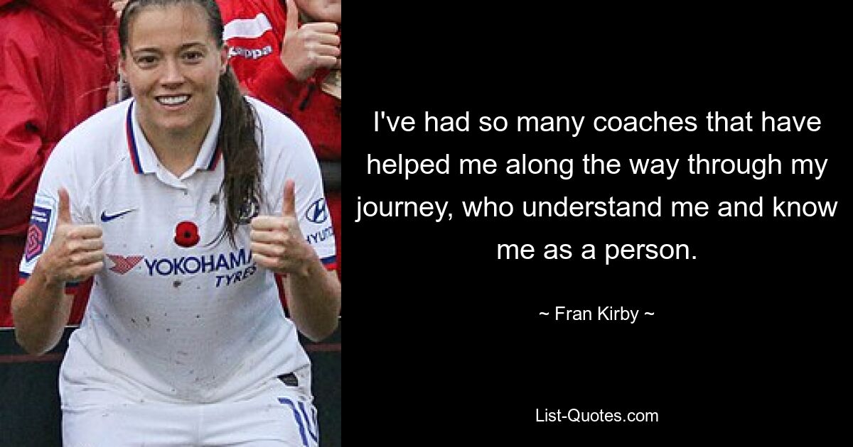 I've had so many coaches that have helped me along the way through my journey, who understand me and know me as a person. — © Fran Kirby