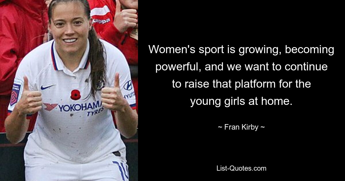 Women's sport is growing, becoming powerful, and we want to continue to raise that platform for the young girls at home. — © Fran Kirby