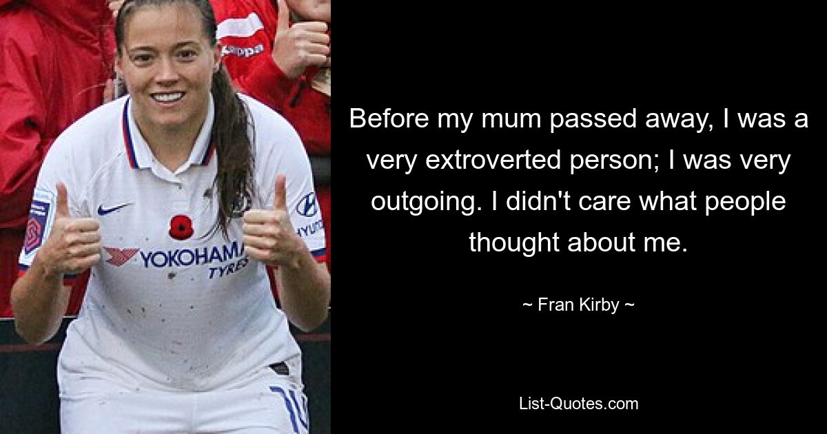 Before my mum passed away, I was a very extroverted person; I was very outgoing. I didn't care what people thought about me. — © Fran Kirby