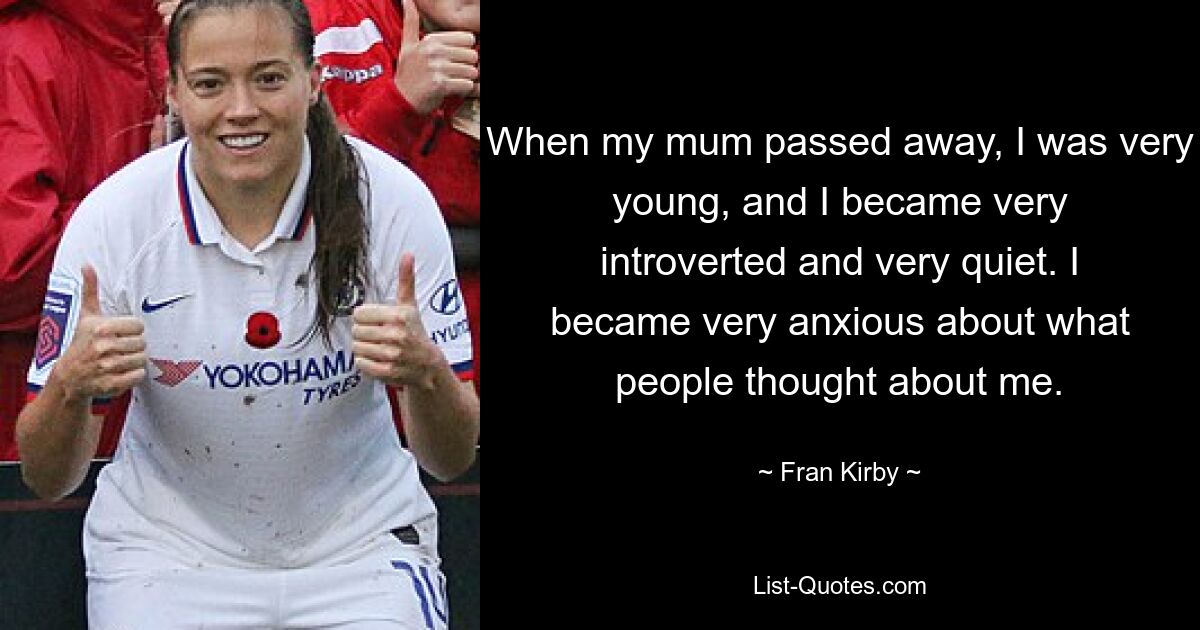 When my mum passed away, I was very young, and I became very introverted and very quiet. I became very anxious about what people thought about me. — © Fran Kirby