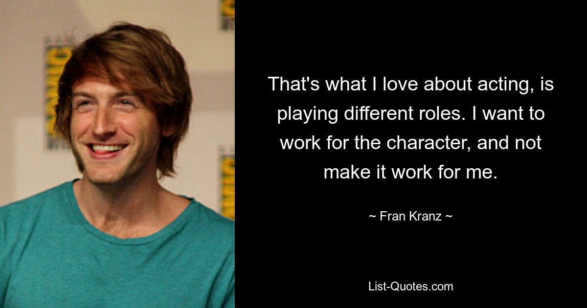 That's what I love about acting, is playing different roles. I want to work for the character, and not make it work for me. — © Fran Kranz