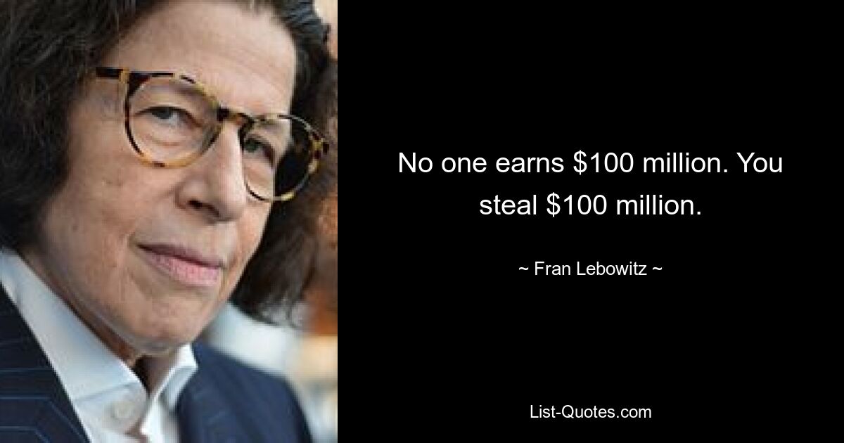 No one earns $100 million. You steal $100 million. — © Fran Lebowitz