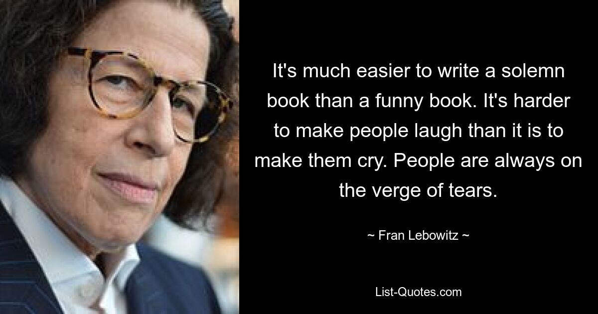 It's much easier to write a solemn book than a funny book. It's harder to make people laugh than it is to make them cry. People are always on the verge of tears. — © Fran Lebowitz