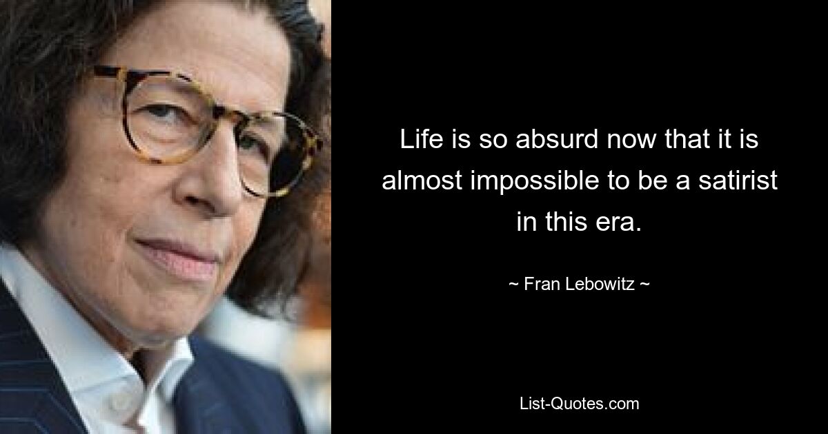 Life is so absurd now that it is almost impossible to be a satirist in this era. — © Fran Lebowitz