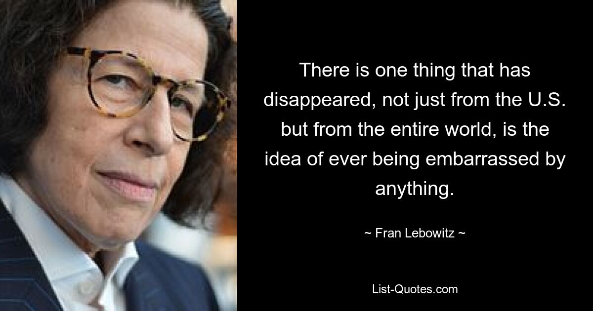 There is one thing that has disappeared, not just from the U.S. but from the entire world, is the idea of ever being embarrassed by anything. — © Fran Lebowitz