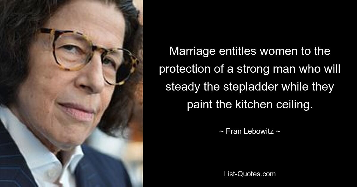 Marriage entitles women to the protection of a strong man who will steady the stepladder while they paint the kitchen ceiling. — © Fran Lebowitz