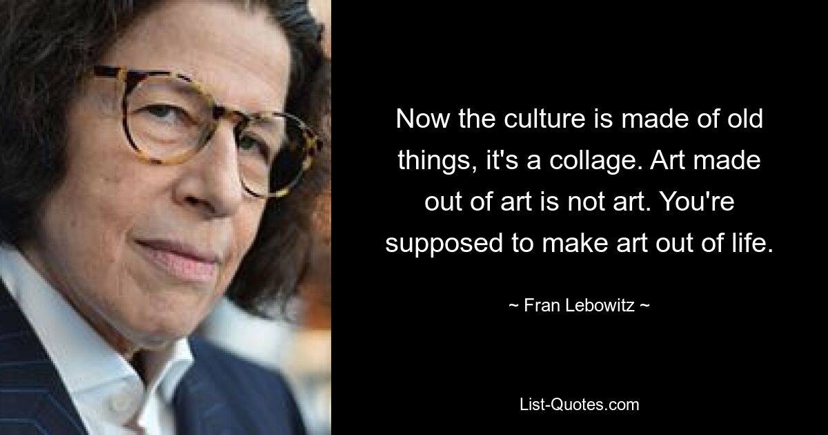 Now the culture is made of old things, it's a collage. Art made out of art is not art. You're supposed to make art out of life. — © Fran Lebowitz