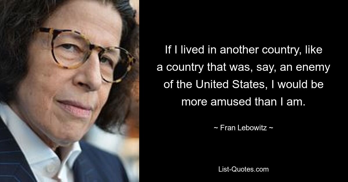 If I lived in another country, like a country that was, say, an enemy of the United States, I would be more amused than I am. — © Fran Lebowitz