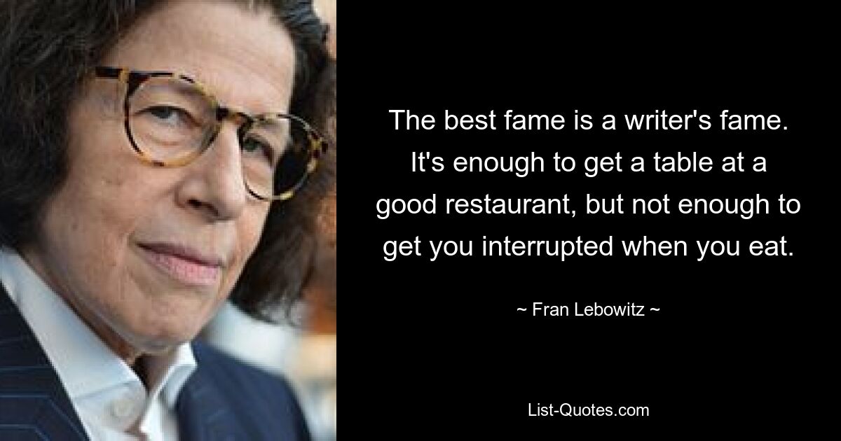 The best fame is a writer's fame. It's enough to get a table at a good restaurant, but not enough to get you interrupted when you eat. — © Fran Lebowitz