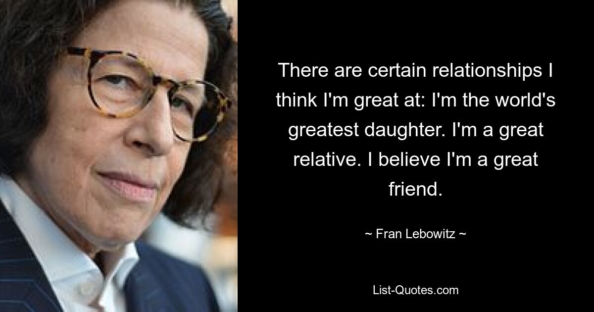 There are certain relationships I think I'm great at: I'm the world's greatest daughter. I'm a great relative. I believe I'm a great friend. — © Fran Lebowitz