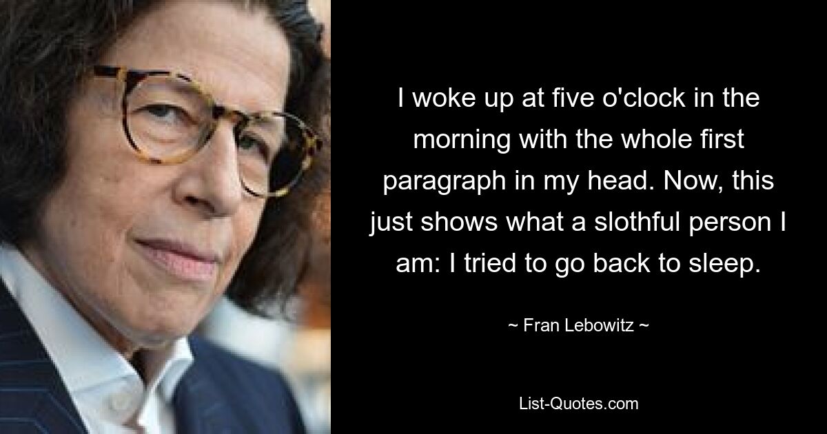 I woke up at five o'clock in the morning with the whole first paragraph in my head. Now, this just shows what a slothful person I am: I tried to go back to sleep. — © Fran Lebowitz