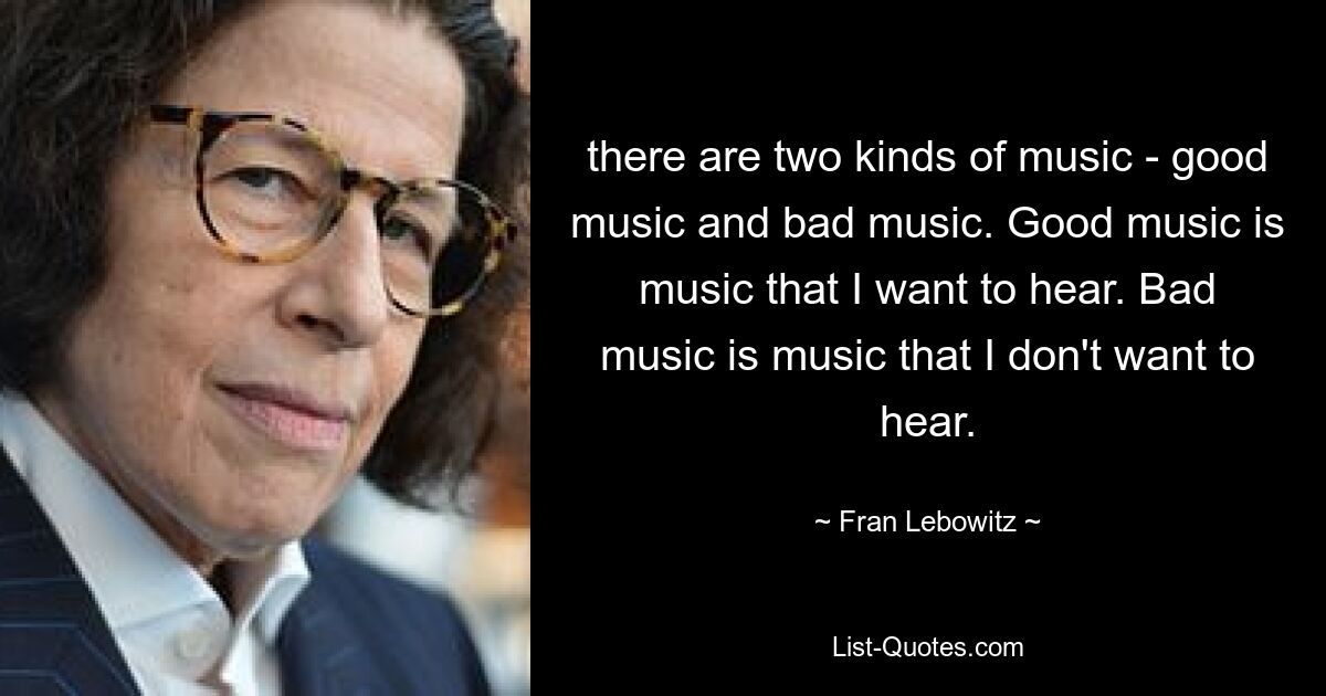 there are two kinds of music - good music and bad music. Good music is music that I want to hear. Bad music is music that I don't want to hear. — © Fran Lebowitz