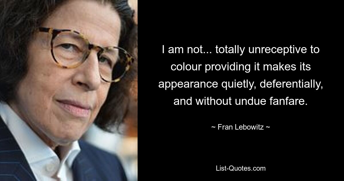 I am not... totally unreceptive to colour providing it makes its appearance quietly, deferentially, and without undue fanfare. — © Fran Lebowitz