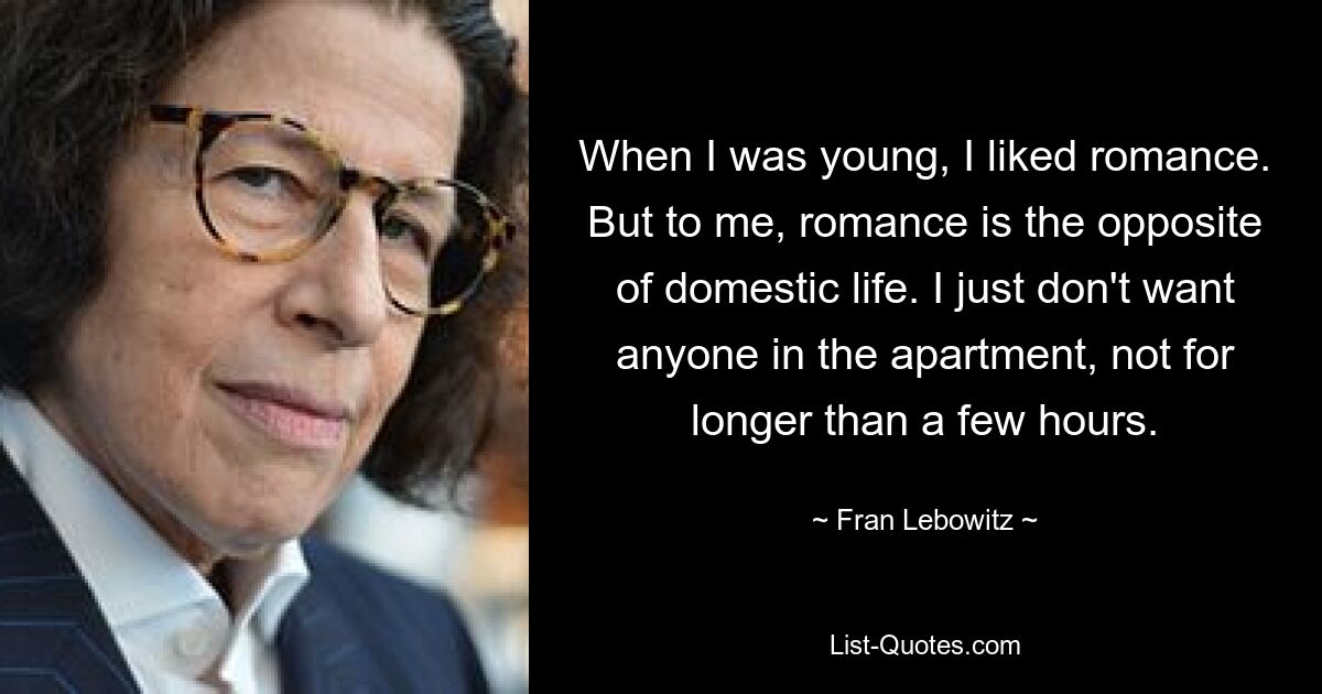 When I was young, I liked romance. But to me, romance is the opposite of domestic life. I just don't want anyone in the apartment, not for longer than a few hours. — © Fran Lebowitz