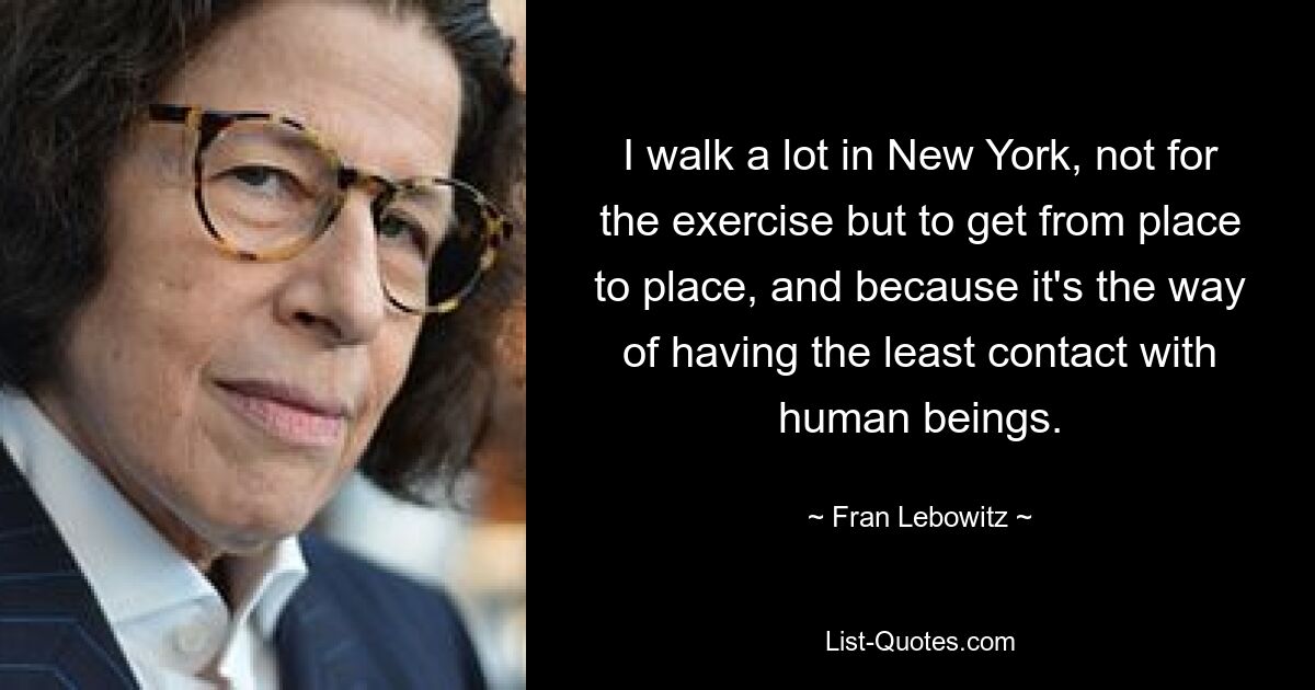 I walk a lot in New York, not for the exercise but to get from place to place, and because it's the way of having the least contact with human beings. — © Fran Lebowitz