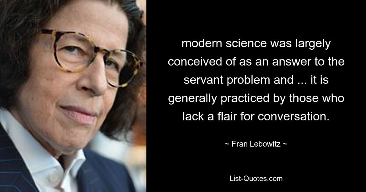 modern science was largely conceived of as an answer to the servant problem and ... it is generally practiced by those who lack a flair for conversation. — © Fran Lebowitz