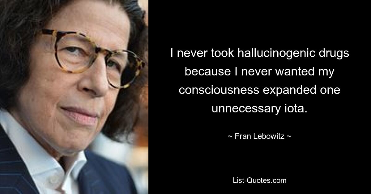 I never took hallucinogenic drugs because I never wanted my consciousness expanded one unnecessary iota. — © Fran Lebowitz