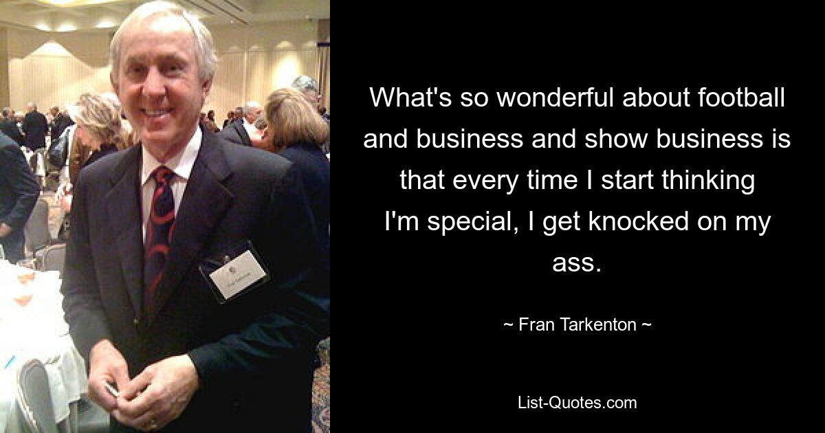 What's so wonderful about football and business and show business is that every time I start thinking I'm special, I get knocked on my ass. — © Fran Tarkenton