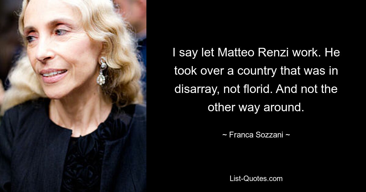 I say let Matteo Renzi work. He took over a country that was in disarray, not florid. And not the other way around. — © Franca Sozzani