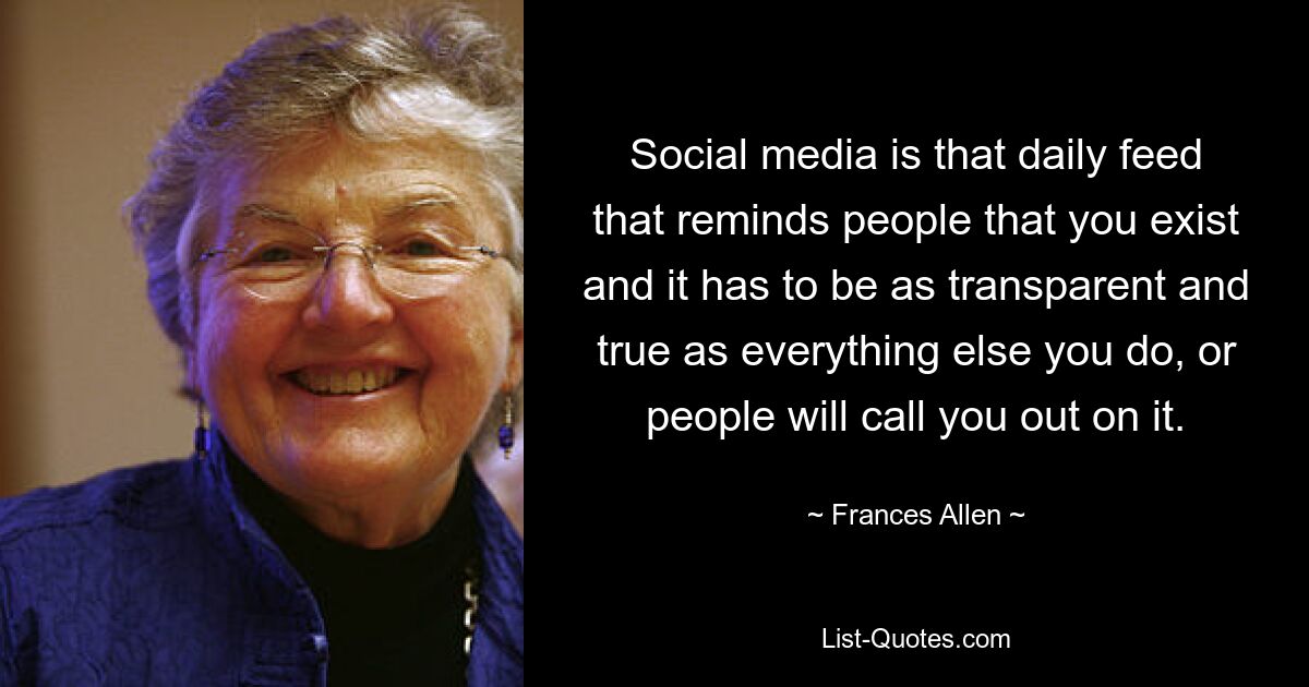 Social media is that daily feed that reminds people that you exist and it has to be as transparent and true as everything else you do, or people will call you out on it. — © Frances Allen