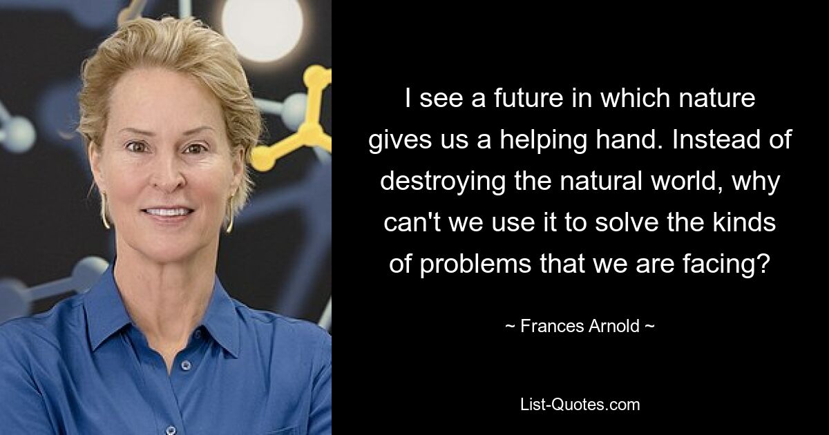 I see a future in which nature gives us a helping hand. Instead of destroying the natural world, why can't we use it to solve the kinds of problems that we are facing? — © Frances Arnold