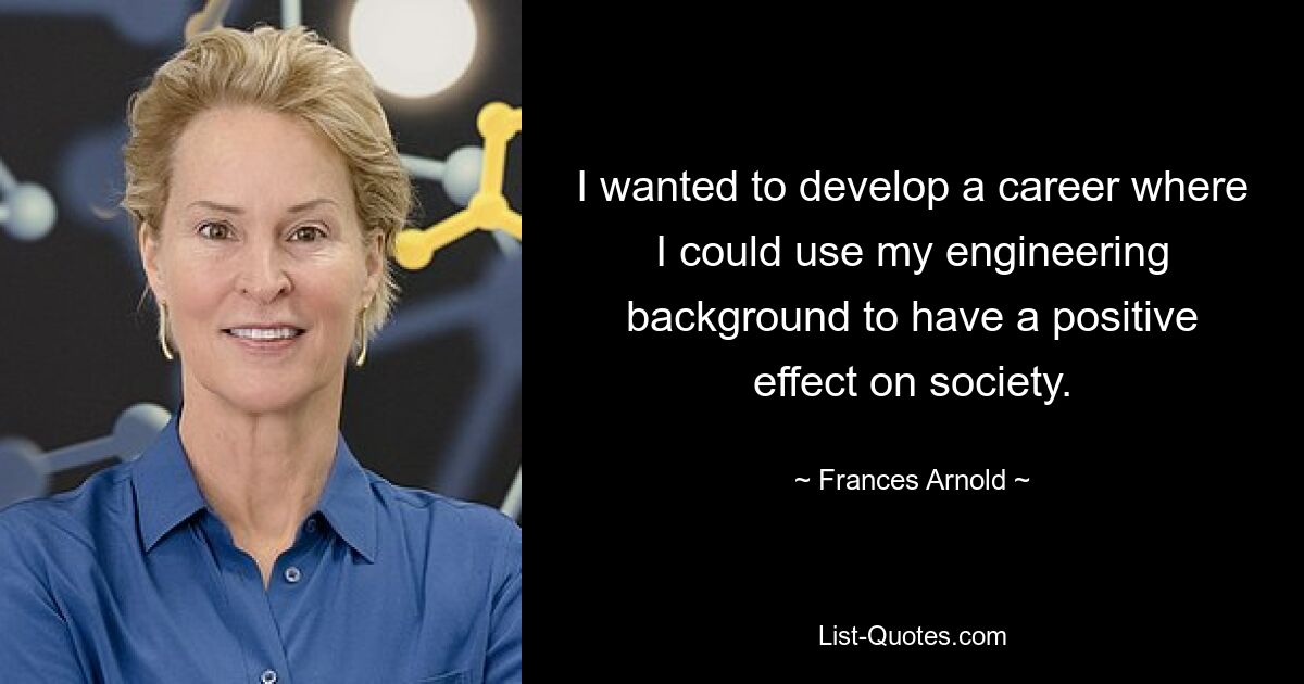 I wanted to develop a career where I could use my engineering background to have a positive effect on society. — © Frances Arnold