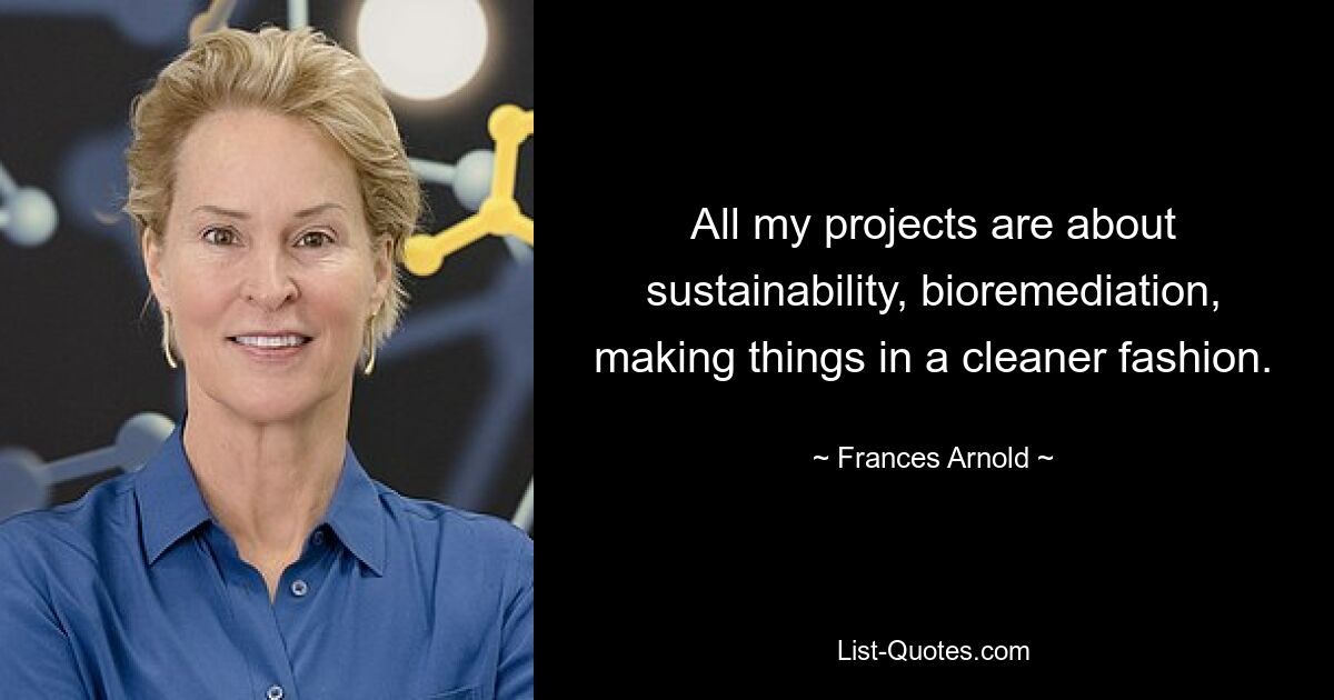 All my projects are about sustainability, bioremediation, making things in a cleaner fashion. — © Frances Arnold