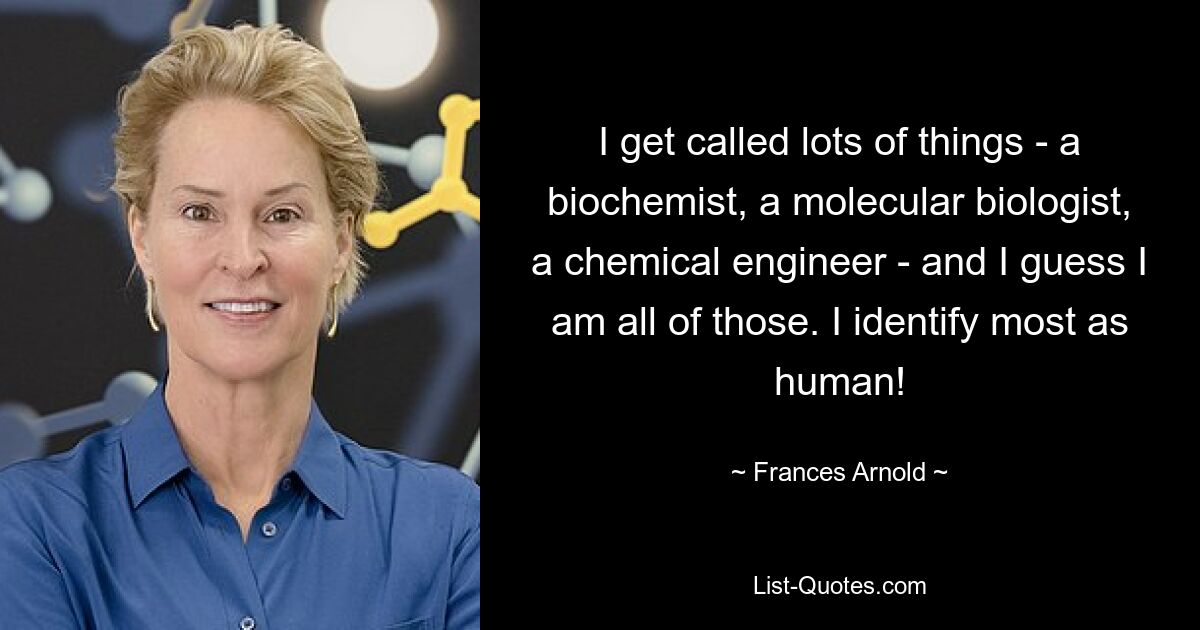 I get called lots of things - a biochemist, a molecular biologist, a chemical engineer - and I guess I am all of those. I identify most as human! — © Frances Arnold