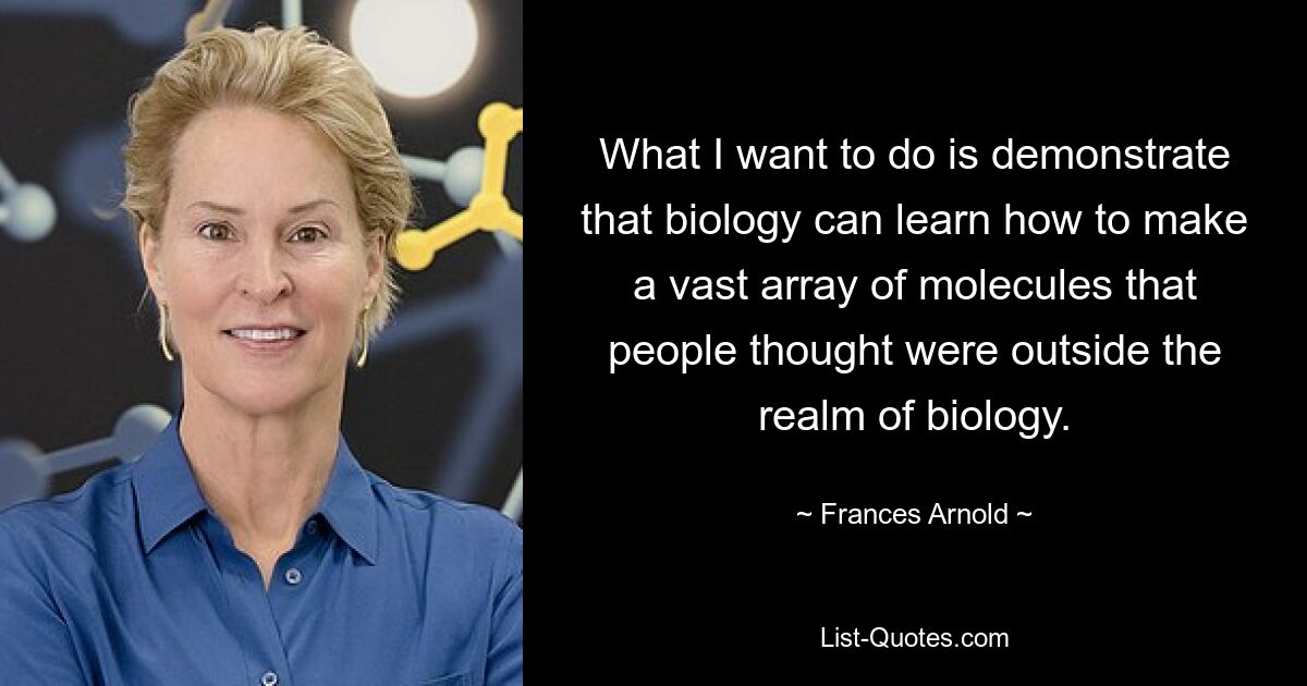 What I want to do is demonstrate that biology can learn how to make a vast array of molecules that people thought were outside the realm of biology. — © Frances Arnold