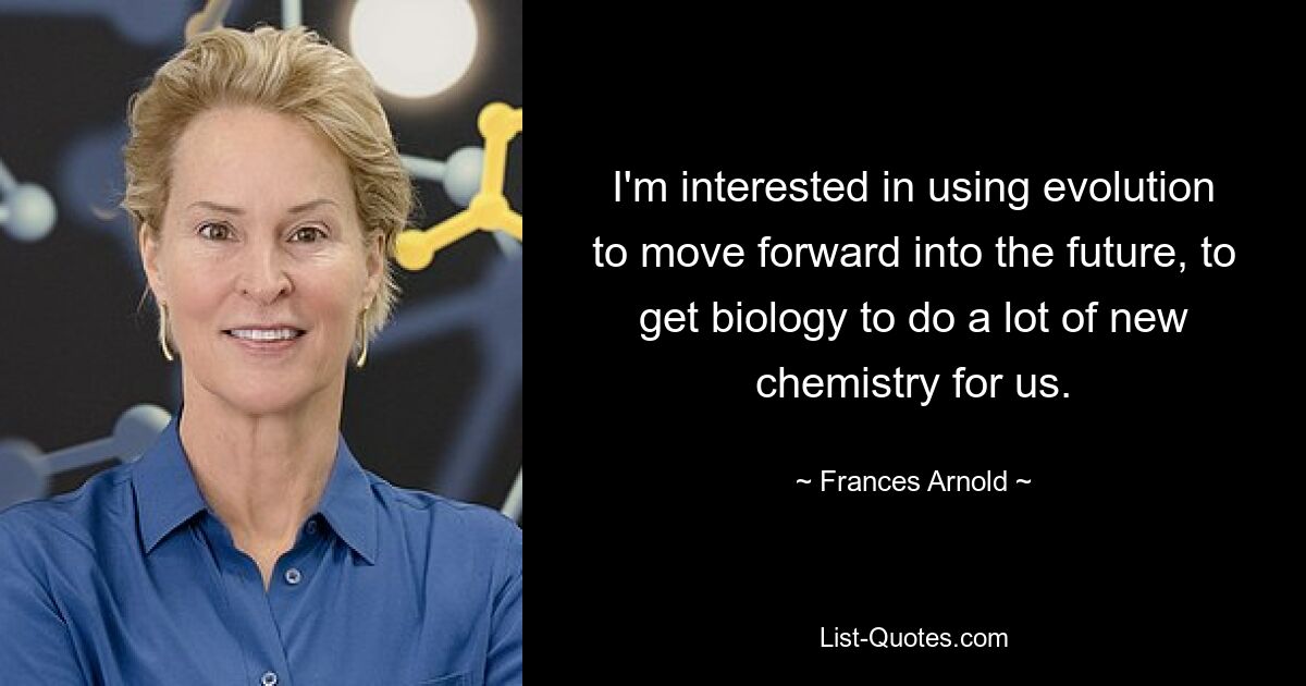 I'm interested in using evolution to move forward into the future, to get biology to do a lot of new chemistry for us. — © Frances Arnold