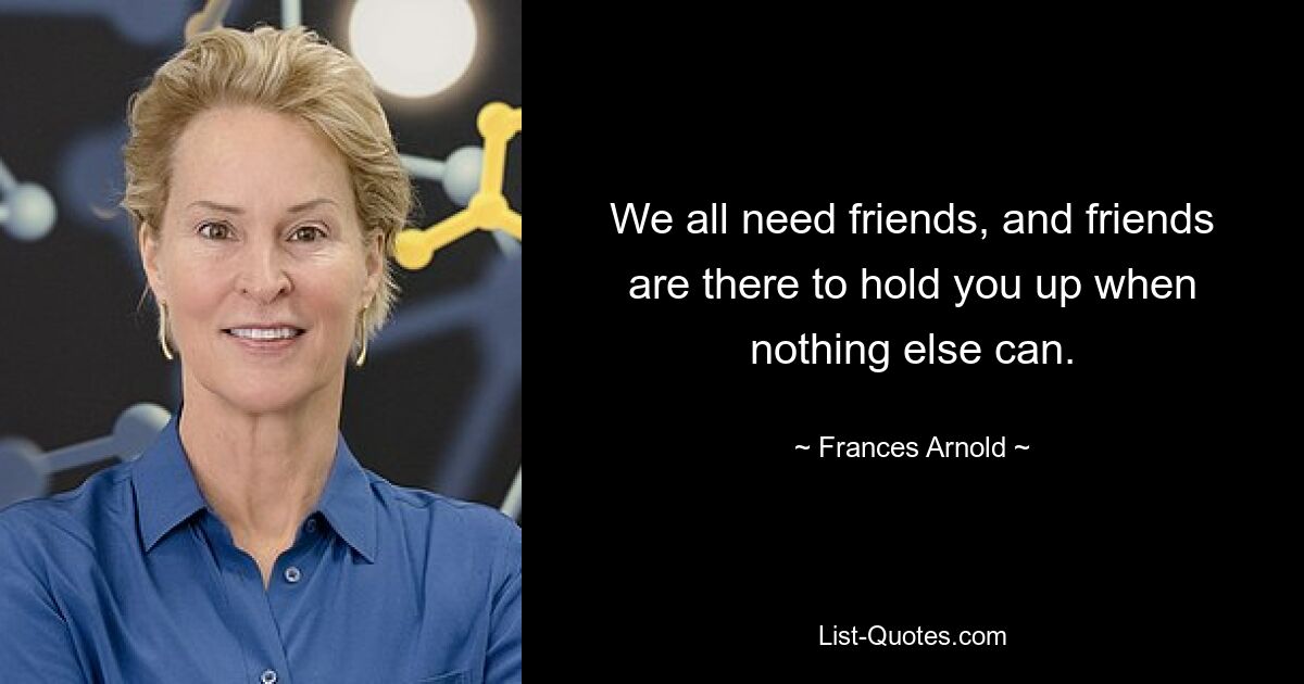 We all need friends, and friends are there to hold you up when nothing else can. — © Frances Arnold